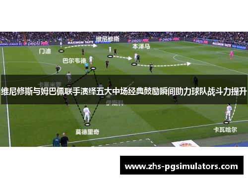 维尼修斯与姆巴佩联手演绎五大中场经典鼓励瞬间助力球队战斗力提升