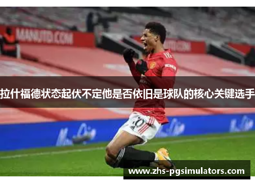 拉什福德状态起伏不定他是否依旧是球队的核心关键选手