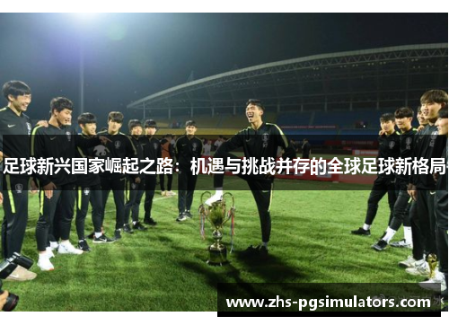 足球新兴国家崛起之路:机遇与挑战并存的全球足球新格局 足球新兴国家崛起之路:机遇与挑战并存的全球足球新格局