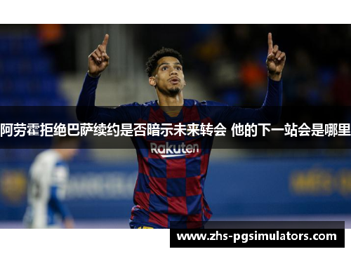 阿劳霍拒绝巴萨续约是否暗示未来转会 他的下一站会是哪里