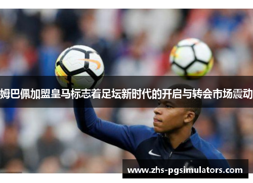 姆巴佩加盟皇马标志着足坛新时代的开启与转会市场震动