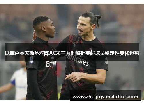 以库卢塞夫斯基对阵AC米兰为例解析英超球员稳定性变化趋势