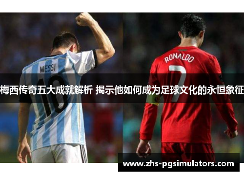 梅西传奇五大成就解析 揭示他如何成为足球文化的永恒象征