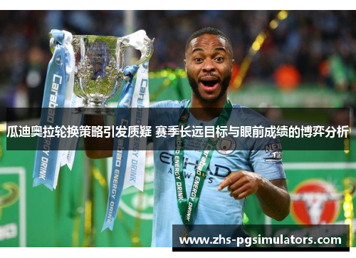 瓜迪奥拉轮换策略引发质疑 赛季长远目标与眼前成绩的博弈分析